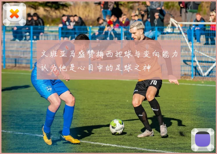 文班亚马盛赞梅西控球与变向能力认为他是心目中的足球之神